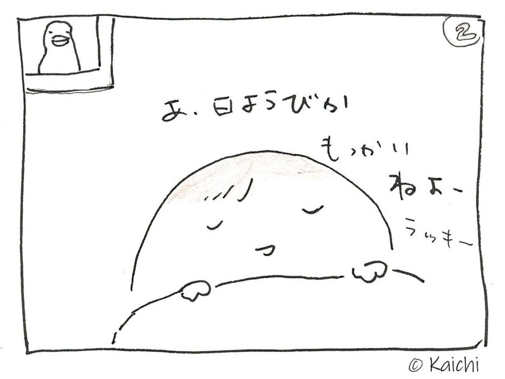 (2コマ目)
日曜日であることに気づいて二度寝するおやきさん。
「あ、日曜日か」「もっかいねよー ラッキー☆」
布団に入って眠りにつく時間が大好きなおやきさんにとって、日曜日の二度寝は二度おいしい、大好物。
窓辺のカラスさんも「だよね」と言いたげ。
おしまい。